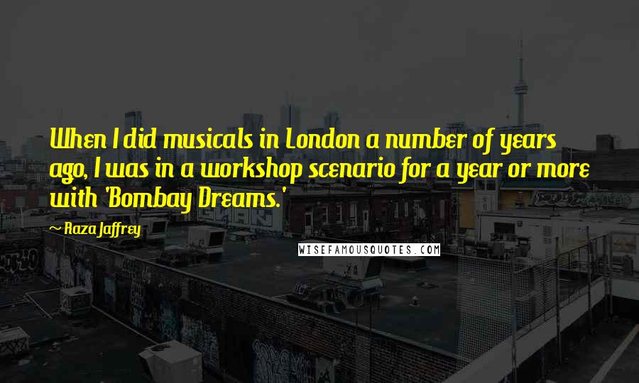 Raza Jaffrey Quotes: When I did musicals in London a number of years ago, I was in a workshop scenario for a year or more with 'Bombay Dreams.'