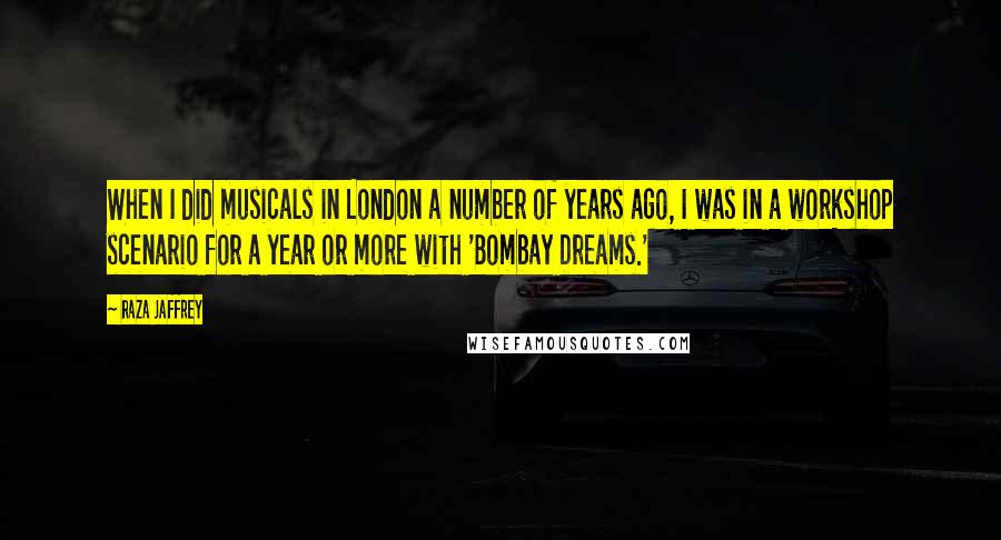 Raza Jaffrey Quotes: When I did musicals in London a number of years ago, I was in a workshop scenario for a year or more with 'Bombay Dreams.'