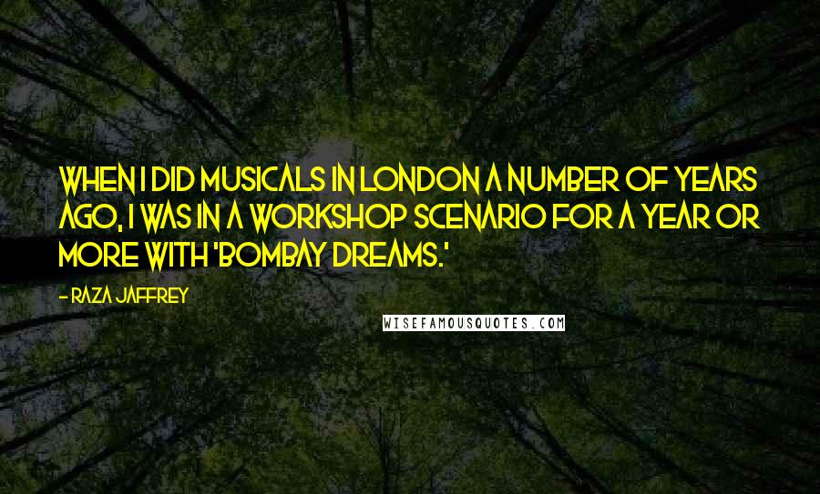 Raza Jaffrey Quotes: When I did musicals in London a number of years ago, I was in a workshop scenario for a year or more with 'Bombay Dreams.'