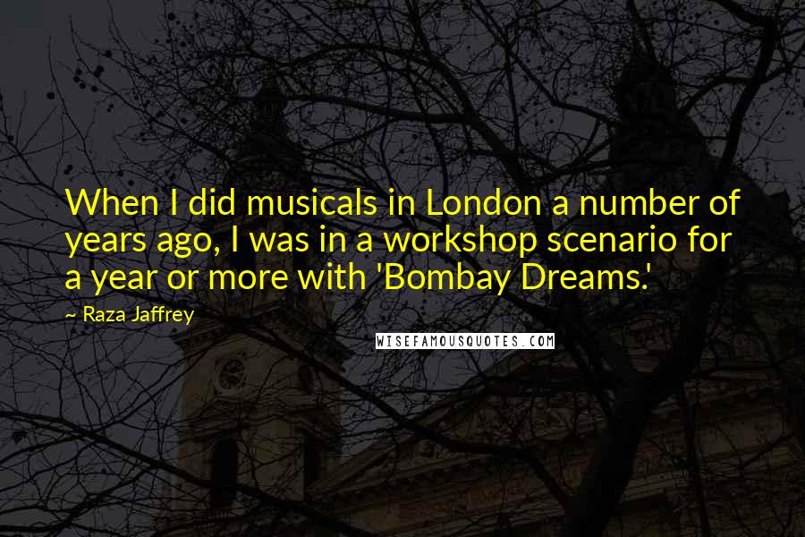 Raza Jaffrey Quotes: When I did musicals in London a number of years ago, I was in a workshop scenario for a year or more with 'Bombay Dreams.'