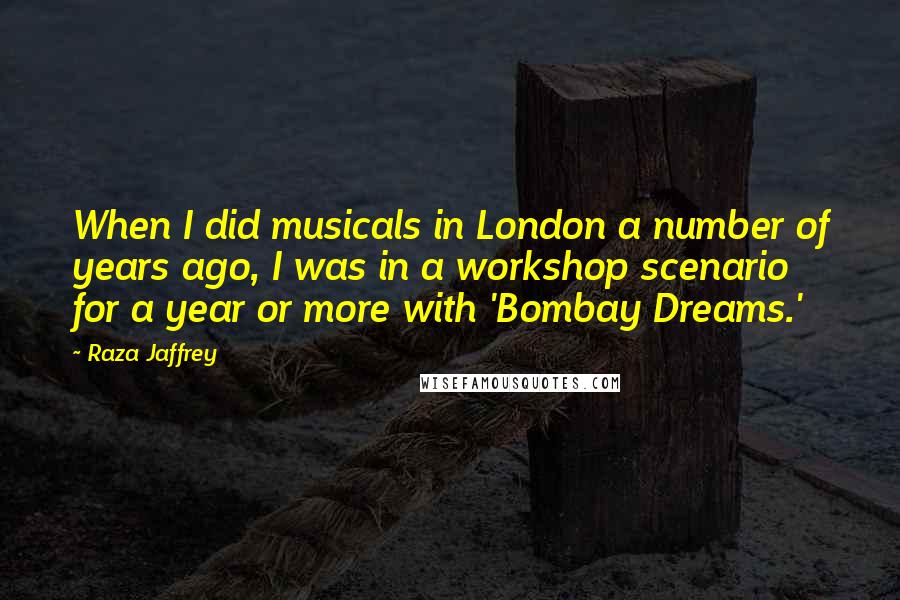 Raza Jaffrey Quotes: When I did musicals in London a number of years ago, I was in a workshop scenario for a year or more with 'Bombay Dreams.'