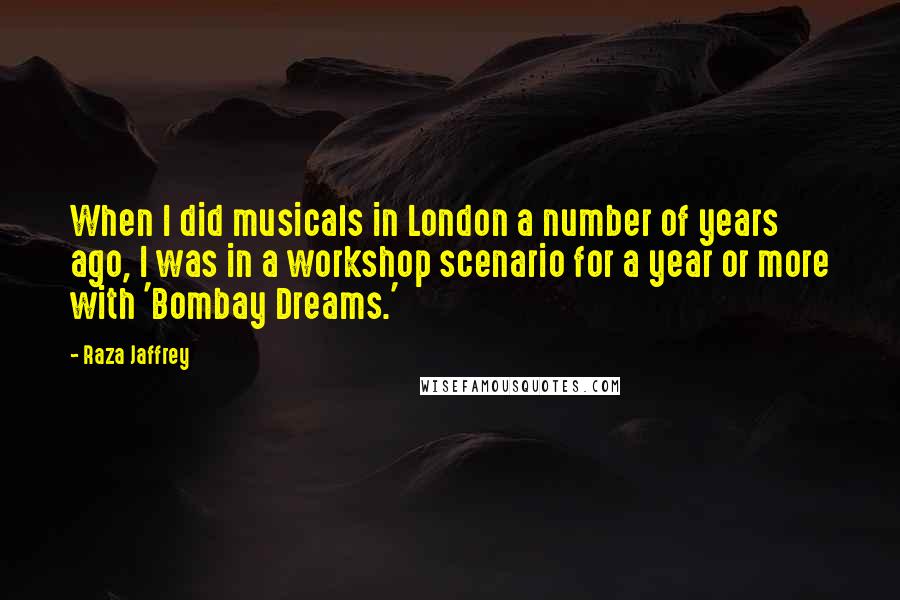 Raza Jaffrey Quotes: When I did musicals in London a number of years ago, I was in a workshop scenario for a year or more with 'Bombay Dreams.'