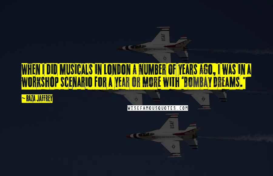 Raza Jaffrey Quotes: When I did musicals in London a number of years ago, I was in a workshop scenario for a year or more with 'Bombay Dreams.'