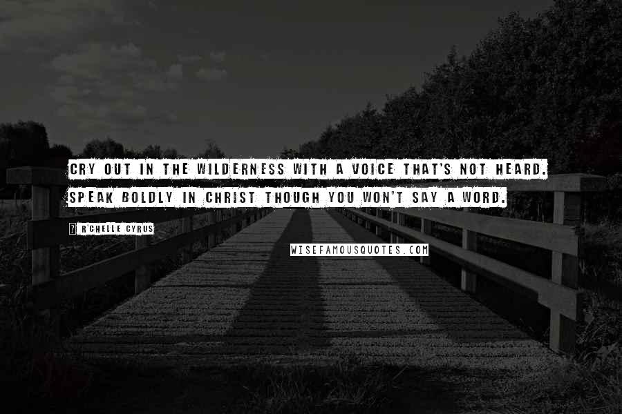 R'chelle Cyrus Quotes: Cry out in the wilderness with a voice that's not heard. Speak boldly in Christ though you won't say a word.