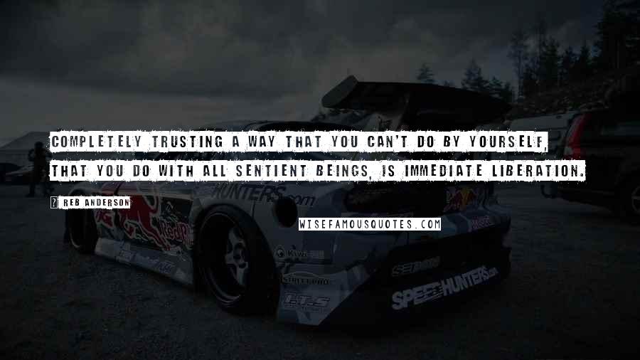 Reb Anderson Quotes: Completely trusting a way that you can't do by yourself, that you do with all sentient beings, is immediate liberation.