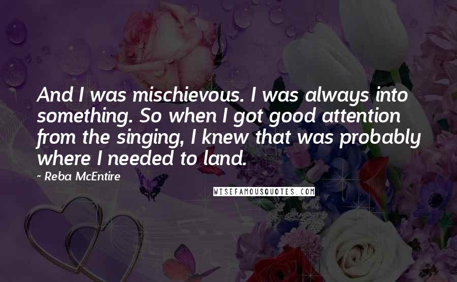 Reba McEntire Quotes: And I was mischievous. I was always into something. So when I got good attention from the singing, I knew that was probably where I needed to land.