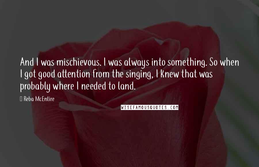 Reba McEntire Quotes: And I was mischievous. I was always into something. So when I got good attention from the singing, I knew that was probably where I needed to land.