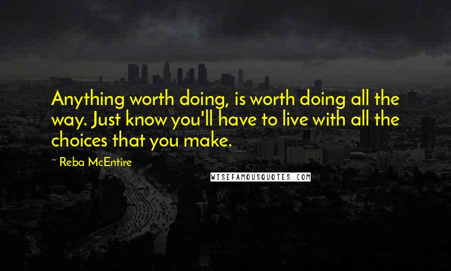 Reba McEntire Quotes: Anything worth doing, is worth doing all the way. Just know you'll have to live with all the choices that you make.