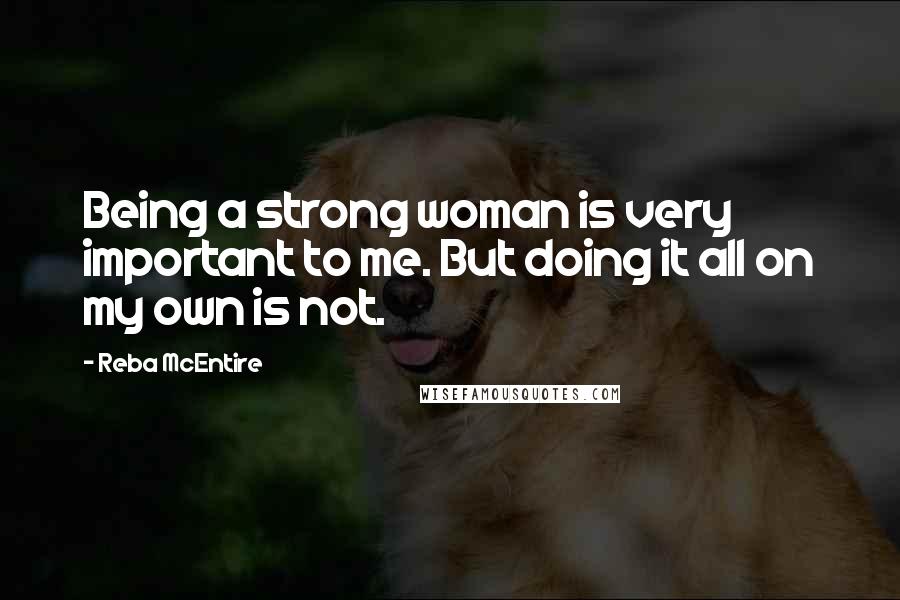 Reba McEntire Quotes: Being a strong woman is very important to me. But doing it all on my own is not.