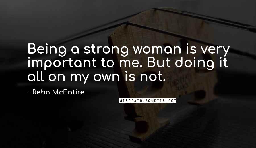 Reba McEntire Quotes: Being a strong woman is very important to me. But doing it all on my own is not.