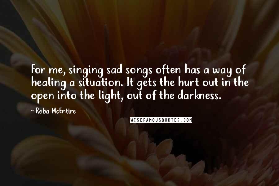 Reba McEntire Quotes: For me, singing sad songs often has a way of healing a situation. It gets the hurt out in the open into the light, out of the darkness.