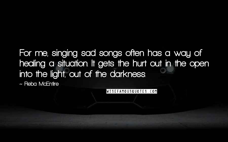 Reba McEntire Quotes: For me, singing sad songs often has a way of healing a situation. It gets the hurt out in the open into the light, out of the darkness.