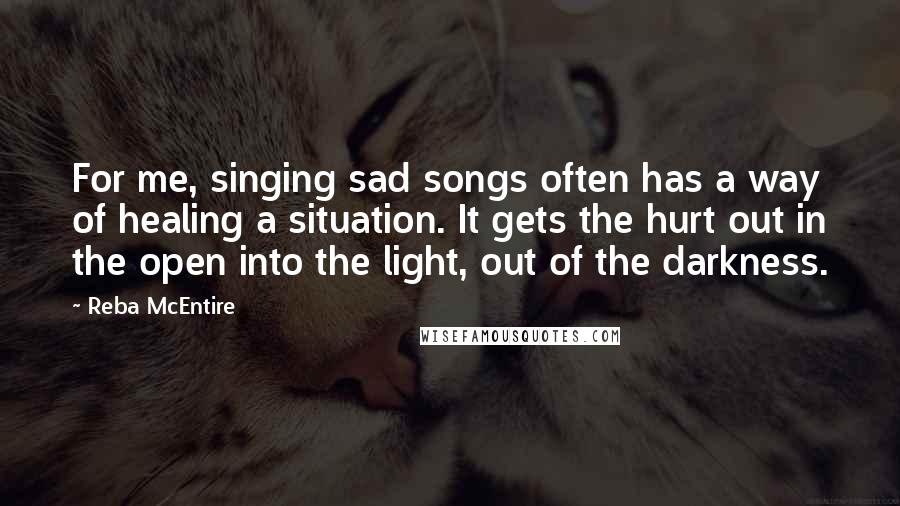 Reba McEntire Quotes: For me, singing sad songs often has a way of healing a situation. It gets the hurt out in the open into the light, out of the darkness. 