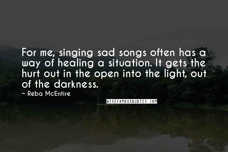 Reba McEntire Quotes: For me, singing sad songs often has a way of healing a situation. It gets the hurt out in the open into the light, out of the darkness.