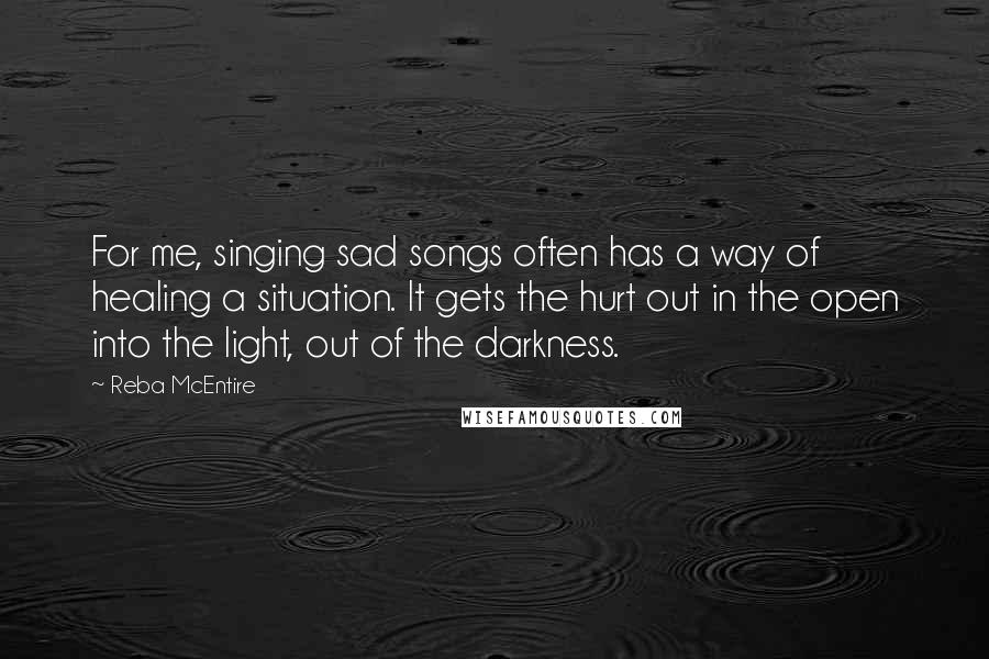 Reba McEntire Quotes: For me, singing sad songs often has a way of healing a situation. It gets the hurt out in the open into the light, out of the darkness. 