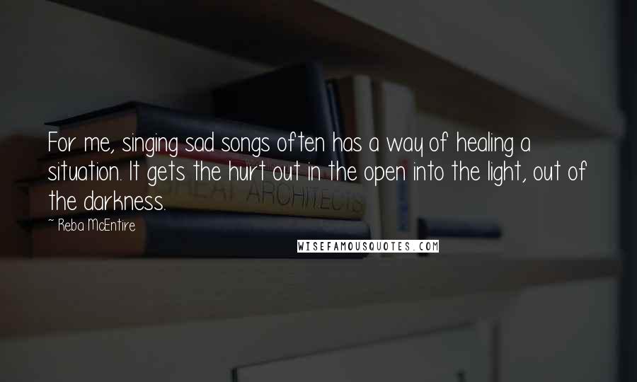 Reba McEntire Quotes: For me, singing sad songs often has a way of healing a situation. It gets the hurt out in the open into the light, out of the darkness.