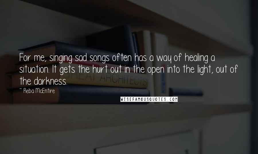 Reba McEntire Quotes: For me, singing sad songs often has a way of healing a situation. It gets the hurt out in the open into the light, out of the darkness. 