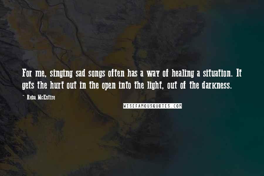 Reba McEntire Quotes: For me, singing sad songs often has a way of healing a situation. It gets the hurt out in the open into the light, out of the darkness. 