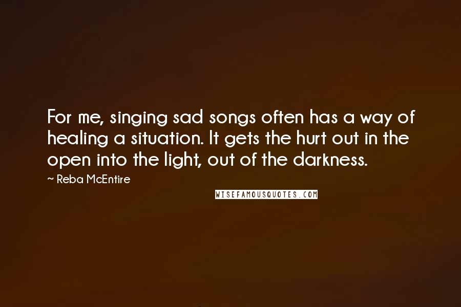 Reba McEntire Quotes: For me, singing sad songs often has a way of healing a situation. It gets the hurt out in the open into the light, out of the darkness. 