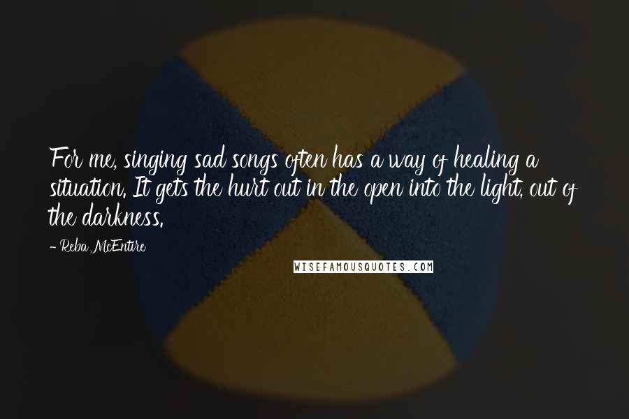 Reba McEntire Quotes: For me, singing sad songs often has a way of healing a situation. It gets the hurt out in the open into the light, out of the darkness.
