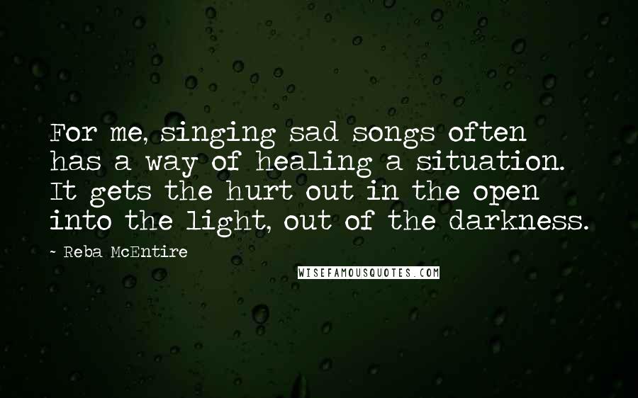 Reba McEntire Quotes: For me, singing sad songs often has a way of healing a situation. It gets the hurt out in the open into the light, out of the darkness.