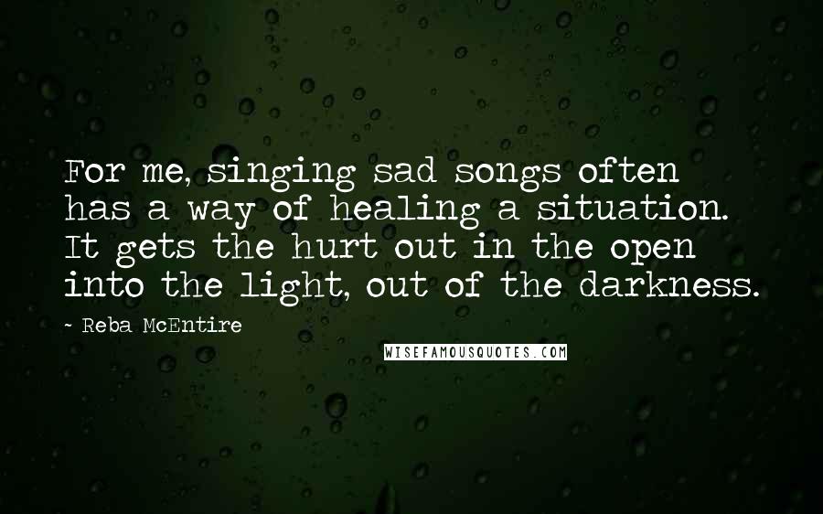 Reba McEntire Quotes: For me, singing sad songs often has a way of healing a situation. It gets the hurt out in the open into the light, out of the darkness. 