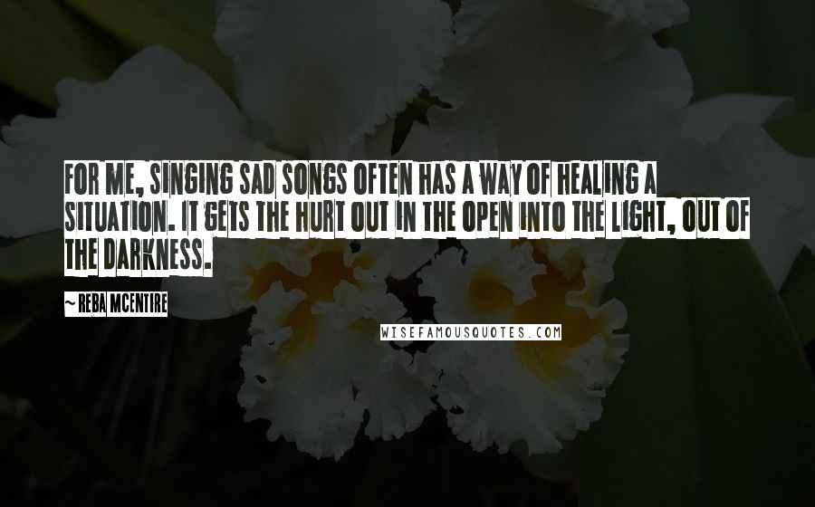 Reba McEntire Quotes: For me, singing sad songs often has a way of healing a situation. It gets the hurt out in the open into the light, out of the darkness. 