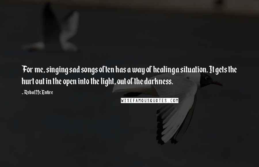 Reba McEntire Quotes: For me, singing sad songs often has a way of healing a situation. It gets the hurt out in the open into the light, out of the darkness.