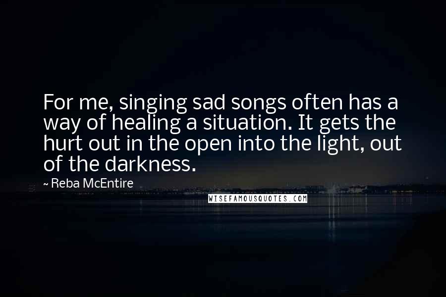 Reba McEntire Quotes: For me, singing sad songs often has a way of healing a situation. It gets the hurt out in the open into the light, out of the darkness. 