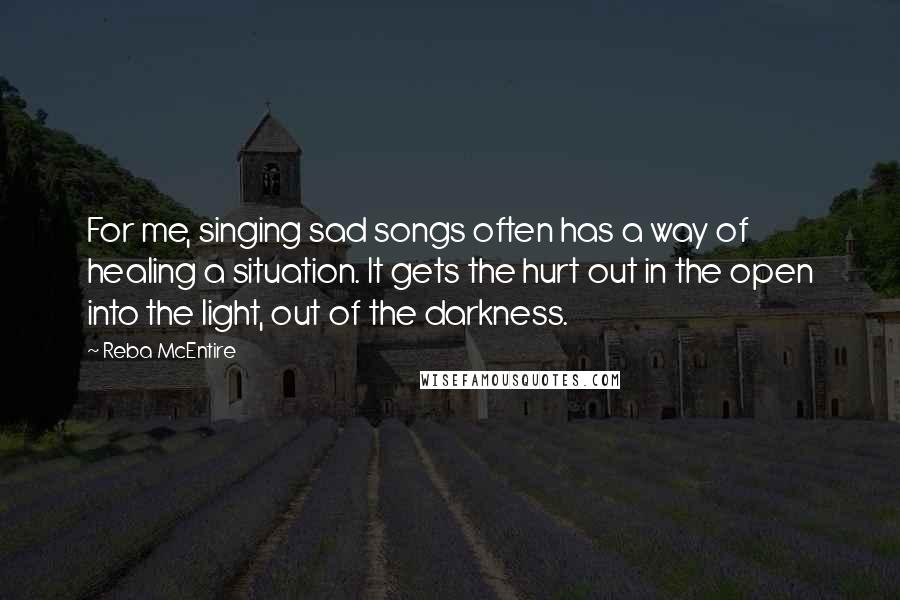Reba McEntire Quotes: For me, singing sad songs often has a way of healing a situation. It gets the hurt out in the open into the light, out of the darkness. 