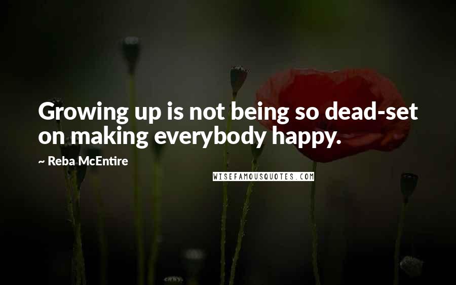 Reba McEntire Quotes: Growing up is not being so dead-set on making everybody happy.