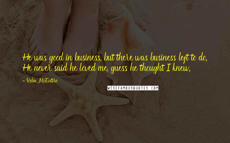 Reba McEntire Quotes: He was good in business, but there was business left to do. He never said he loved me, guess he thought I knew.