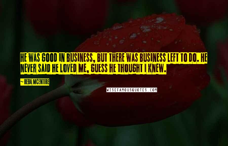 Reba McEntire Quotes: He was good in business, but there was business left to do. He never said he loved me, guess he thought I knew.