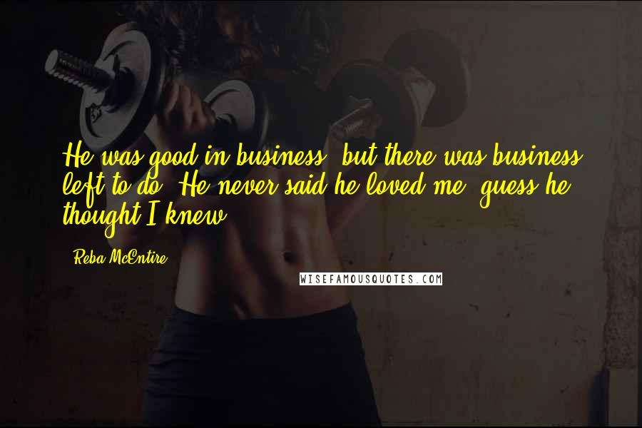 Reba McEntire Quotes: He was good in business, but there was business left to do. He never said he loved me, guess he thought I knew.