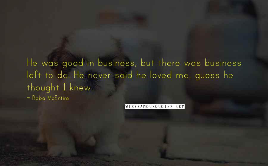 Reba McEntire Quotes: He was good in business, but there was business left to do. He never said he loved me, guess he thought I knew.