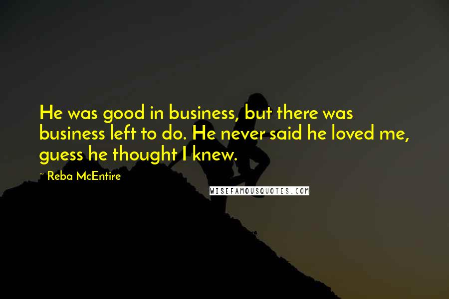 Reba McEntire Quotes: He was good in business, but there was business left to do. He never said he loved me, guess he thought I knew.