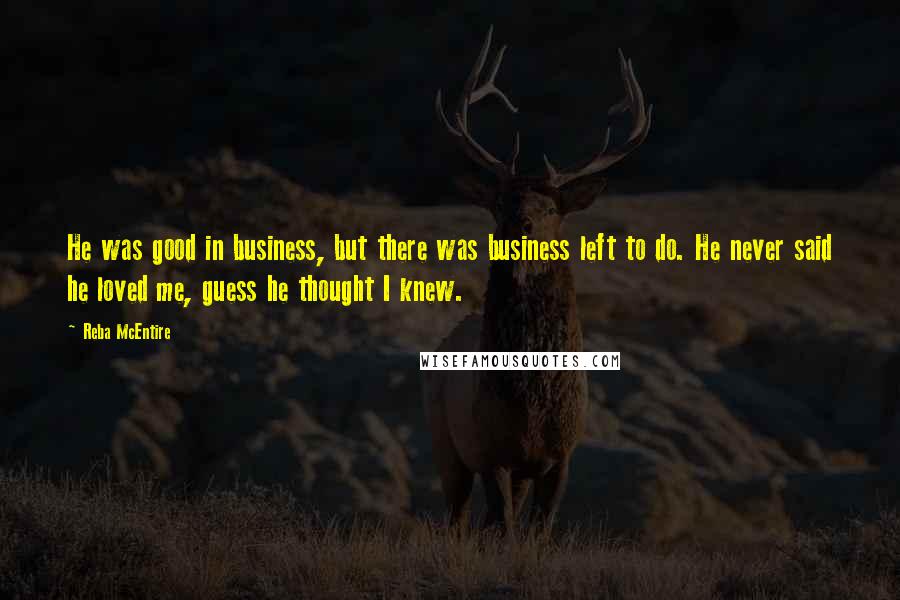 Reba McEntire Quotes: He was good in business, but there was business left to do. He never said he loved me, guess he thought I knew.