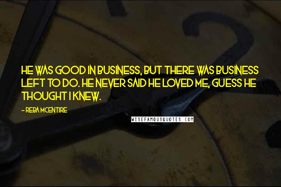 Reba McEntire Quotes: He was good in business, but there was business left to do. He never said he loved me, guess he thought I knew.