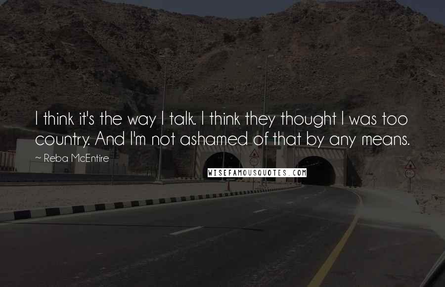 Reba McEntire Quotes: I think it's the way I talk. I think they thought I was too country. And I'm not ashamed of that by any means.