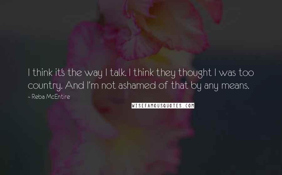 Reba McEntire Quotes: I think it's the way I talk. I think they thought I was too country. And I'm not ashamed of that by any means.