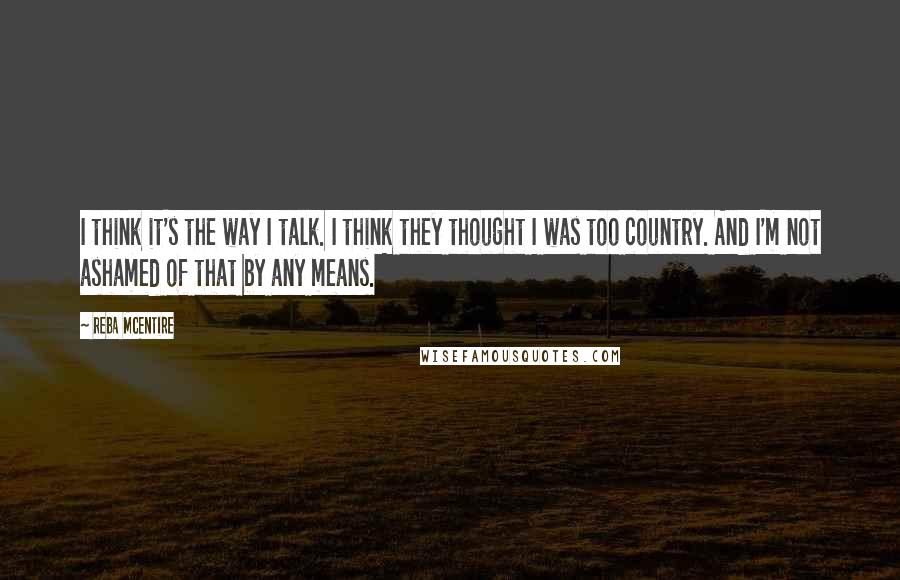 Reba McEntire Quotes: I think it's the way I talk. I think they thought I was too country. And I'm not ashamed of that by any means.