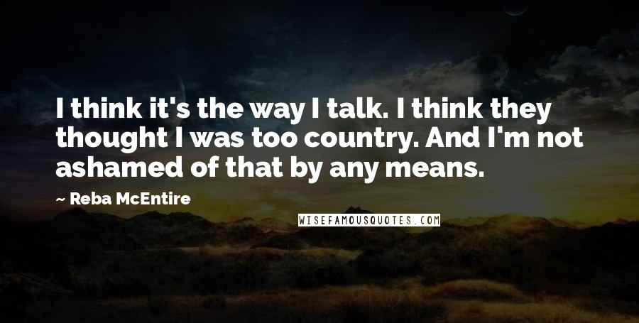 Reba McEntire Quotes: I think it's the way I talk. I think they thought I was too country. And I'm not ashamed of that by any means.