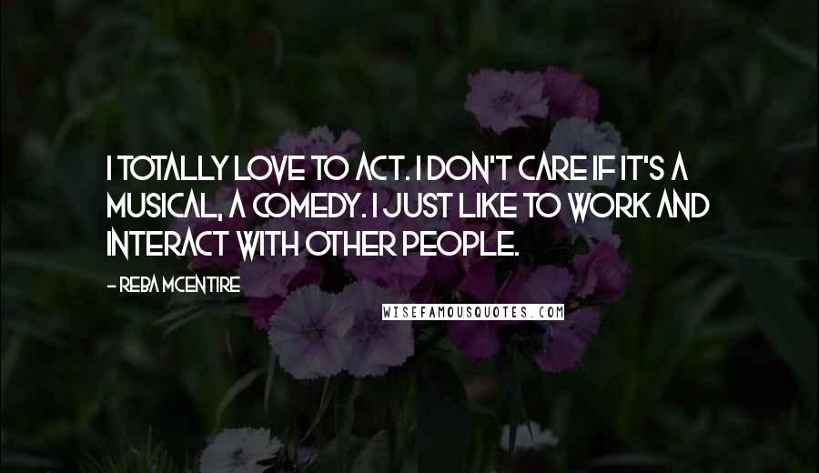 Reba McEntire Quotes: I totally love to act. I don't care if it's a musical, a comedy. I just like to work and interact with other people.