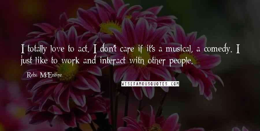 Reba McEntire Quotes: I totally love to act. I don't care if it's a musical, a comedy. I just like to work and interact with other people.