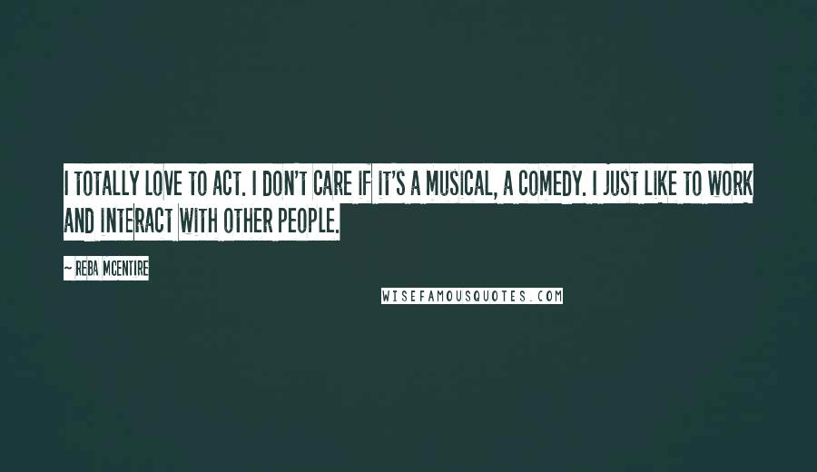 Reba McEntire Quotes: I totally love to act. I don't care if it's a musical, a comedy. I just like to work and interact with other people.