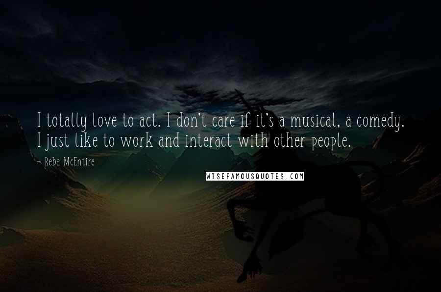 Reba McEntire Quotes: I totally love to act. I don't care if it's a musical, a comedy. I just like to work and interact with other people.