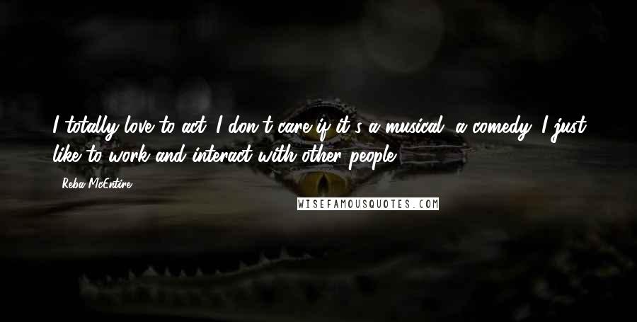 Reba McEntire Quotes: I totally love to act. I don't care if it's a musical, a comedy. I just like to work and interact with other people.