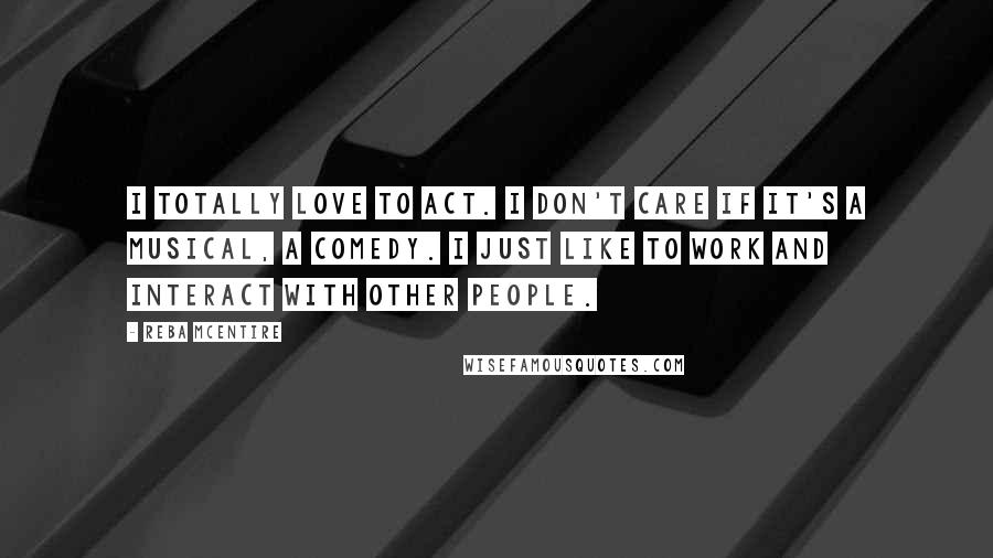 Reba McEntire Quotes: I totally love to act. I don't care if it's a musical, a comedy. I just like to work and interact with other people.