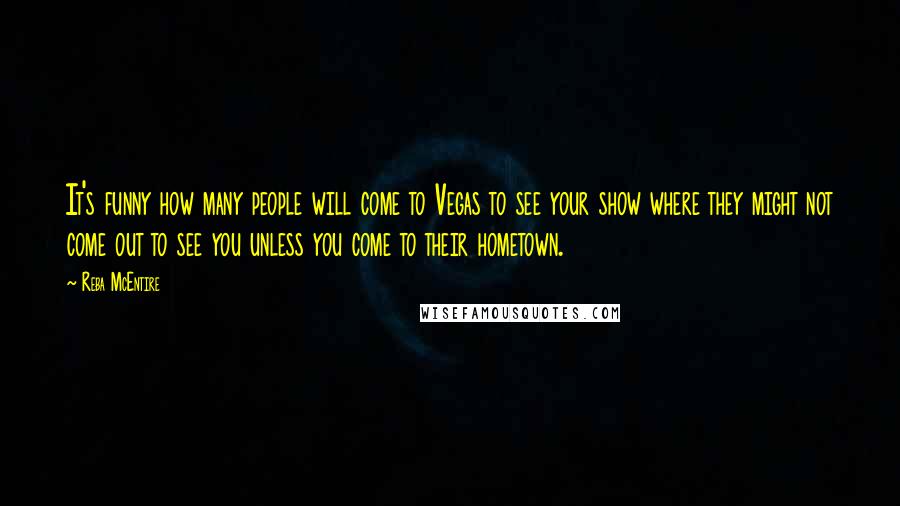 Reba McEntire Quotes: It's funny how many people will come to Vegas to see your show where they might not come out to see you unless you come to their hometown.