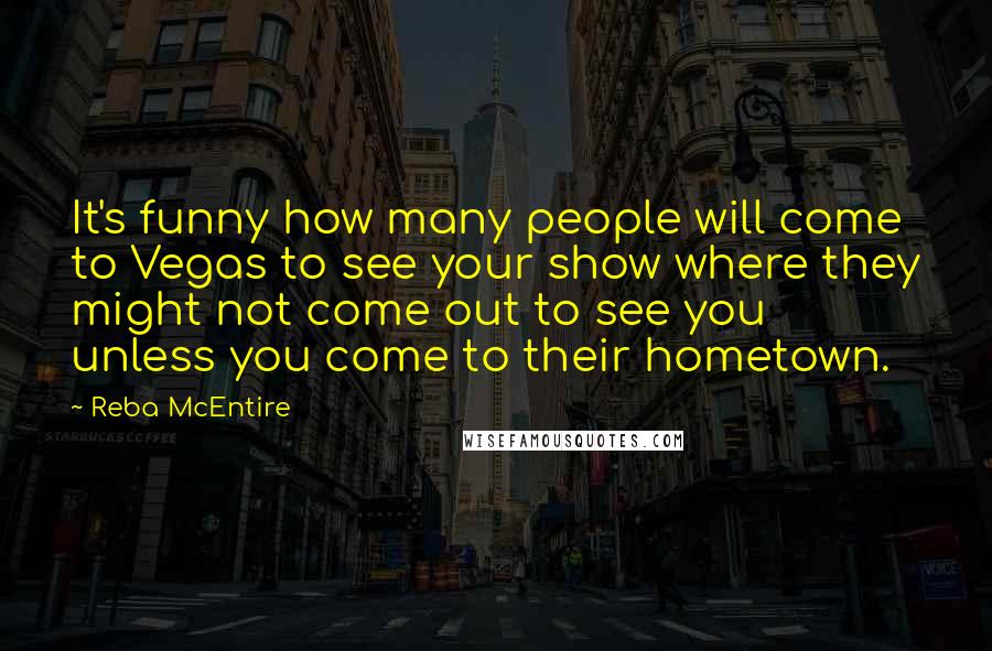 Reba McEntire Quotes: It's funny how many people will come to Vegas to see your show where they might not come out to see you unless you come to their hometown.